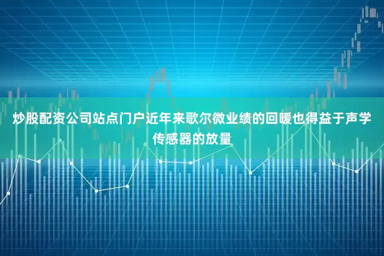炒股配资公司站点门户近年来歌尔微业绩的回暖也得益于声学传感器的放量